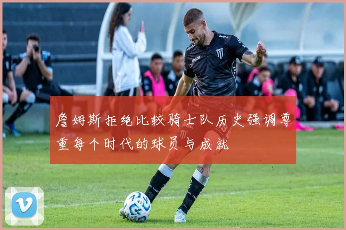 詹姆斯拒绝比较骑士队历史强调尊重每个时代的球员与成就