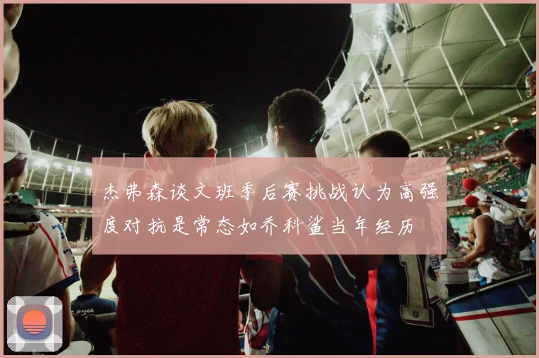 杰弗森谈文班季后赛挑战认为高强度对抗是常态如乔科鲨当年经历