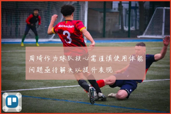 周琦作为球队核心需谨慎使用体能问题亟待解决以提升表现
