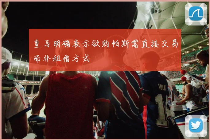 皇马明确表示欲购帕斯需直接交易而非租借方式