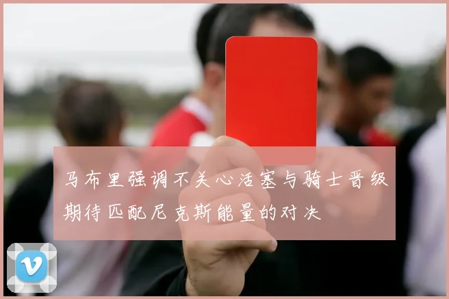 马布里强调不关心活塞与骑士晋级期待匹配尼克斯能量的对决