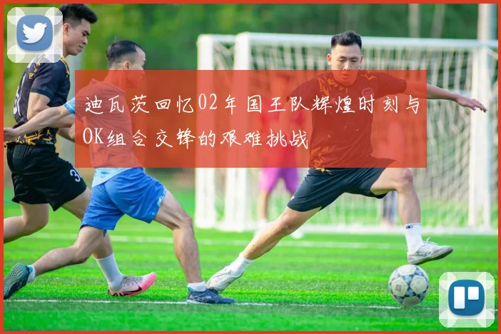 迪瓦茨回忆02年国王队辉煌时刻与OK组合交锋的艰难挑战
