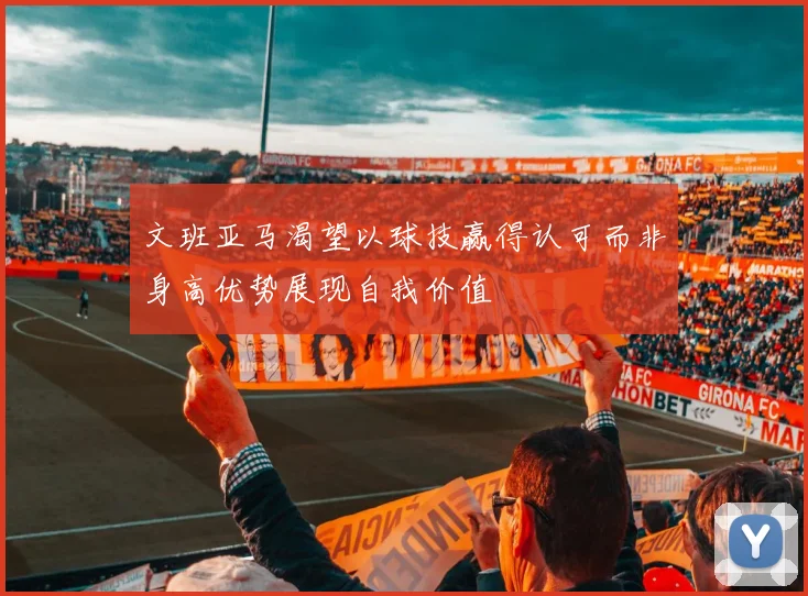 文班亚马渴望以球技赢得认可而非身高优势展现自我价值