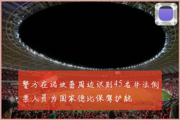 警方在诺坎普周边识别45名非法倒票人员为国家德比保驾护航