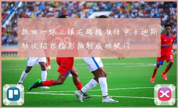 扳回一球三镇右路精准传中卡迪斯助攻绍尔精彩抽射成功破门