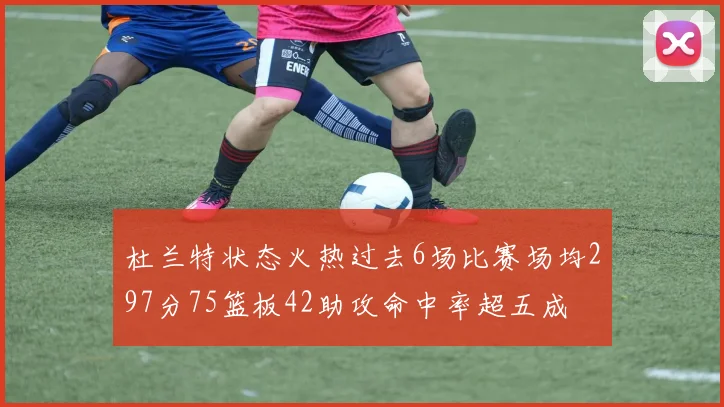 杜兰特状态火热过去6场比赛场均297分75篮板42助攻命中率超五成