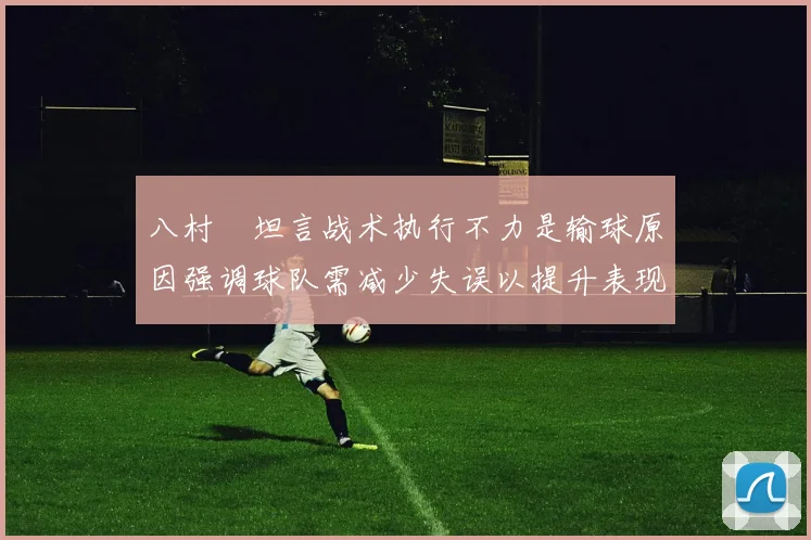 八村塁坦言战术执行不力是输球原因强调球队需减少失误以提升表现